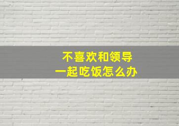 不喜欢和领导一起吃饭怎么办