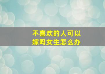 不喜欢的人可以嫁吗女生怎么办