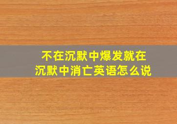 不在沉默中爆发就在沉默中消亡英语怎么说