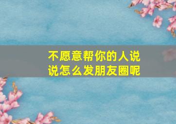 不愿意帮你的人说说怎么发朋友圈呢