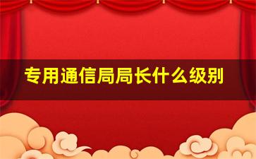 专用通信局局长什么级别