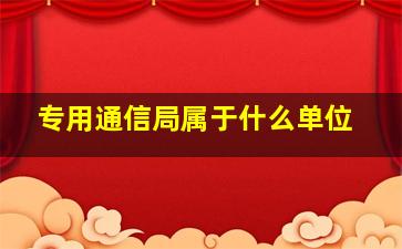 专用通信局属于什么单位