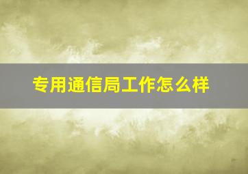 专用通信局工作怎么样