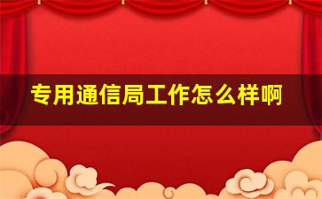 专用通信局工作怎么样啊