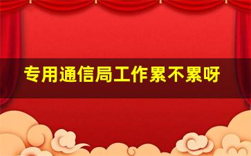 专用通信局工作累不累呀