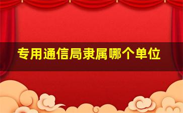 专用通信局隶属哪个单位