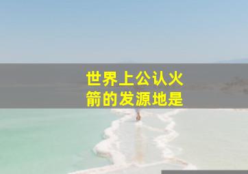 世界上公认火箭的发源地是