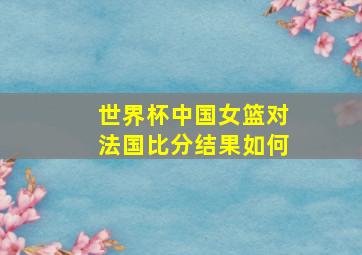 世界杯中国女篮对法国比分结果如何