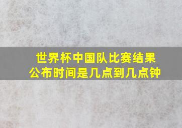 世界杯中国队比赛结果公布时间是几点到几点钟