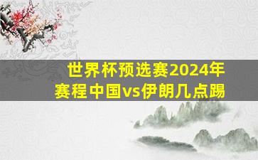 世界杯预选赛2024年赛程中国vs伊朗几点踢