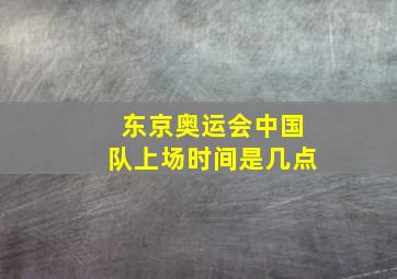 东京奥运会中国队上场时间是几点