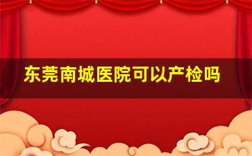 东莞南城医院可以产检吗