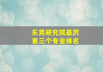 东莞研究院最厉害三个专业排名