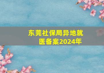 东莞社保局异地就医备案2024年