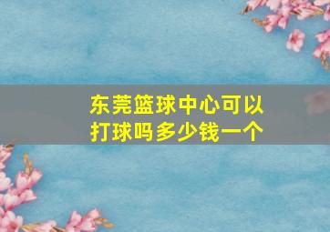 东莞篮球中心可以打球吗多少钱一个