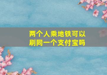 两个人乘地铁可以刷同一个支付宝吗