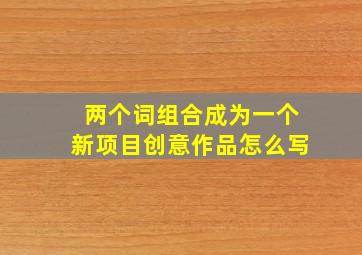 两个词组合成为一个新项目创意作品怎么写