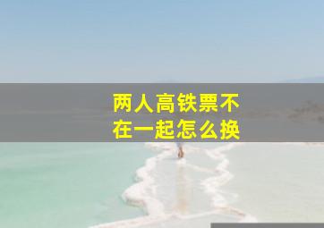 两人高铁票不在一起怎么换