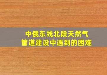 中俄东线北段天然气管道建设中遇到的困难