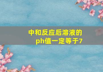 中和反应后溶液的ph值一定等于7