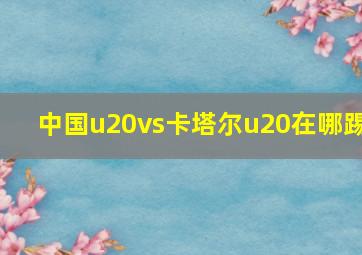 中国u20vs卡塔尔u20在哪踢