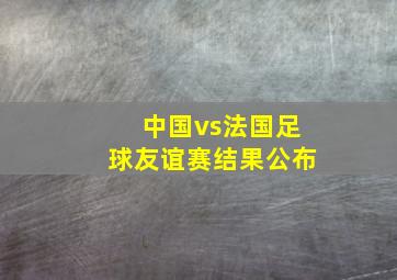 中国vs法国足球友谊赛结果公布