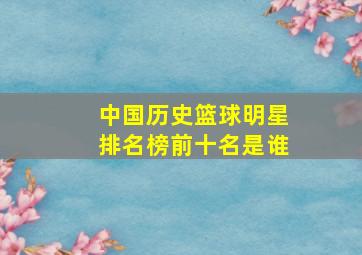 中国历史篮球明星排名榜前十名是谁