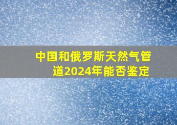 中国和俄罗斯天然气管道2024年能否鉴定