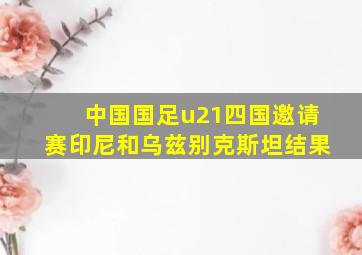 中国国足u21四国邀请赛印尼和乌兹别克斯坦结果