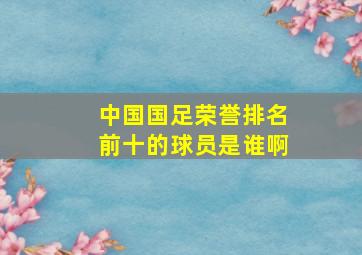 中国国足荣誉排名前十的球员是谁啊