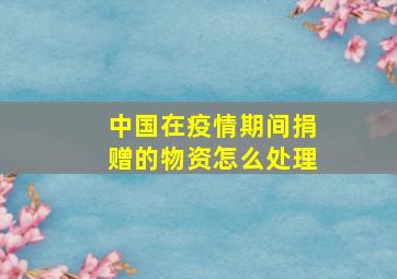 中国在疫情期间捐赠的物资怎么处理