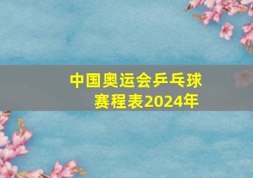 中国奥运会乒乓球赛程表2024年