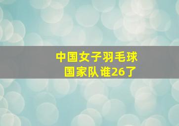 中国女子羽毛球国家队谁26了