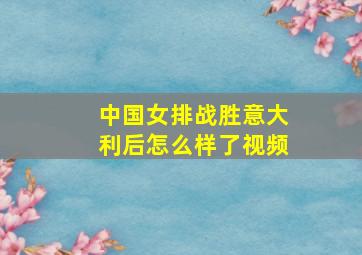 中国女排战胜意大利后怎么样了视频