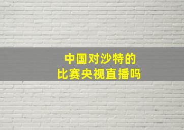 中国对沙特的比赛央视直播吗