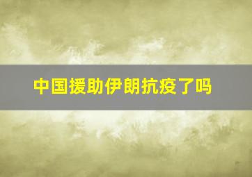 中国援助伊朗抗疫了吗