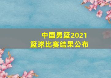 中国男篮2021篮球比赛结果公布