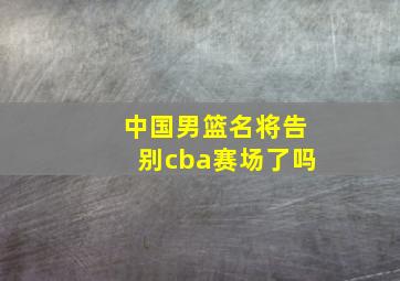 中国男篮名将告别cba赛场了吗