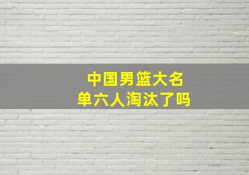 中国男篮大名单六人淘汰了吗