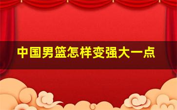 中国男篮怎样变强大一点