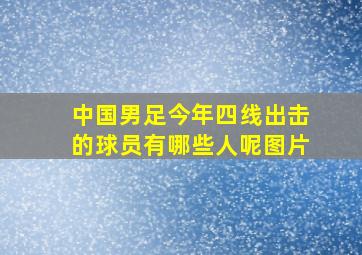 中国男足今年四线出击的球员有哪些人呢图片