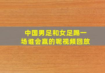 中国男足和女足踢一场谁会赢的呢视频回放