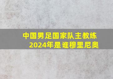 中国男足国家队主教练2024年是谁穆里尼奥