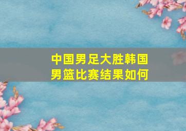 中国男足大胜韩国男篮比赛结果如何