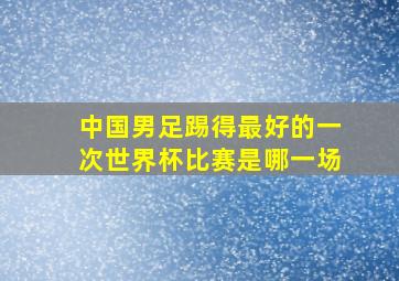 中国男足踢得最好的一次世界杯比赛是哪一场