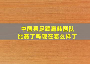 中国男足踢赢韩国队比赛了吗现在怎么样了