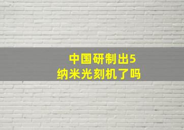 中国研制出5纳米光刻机了吗