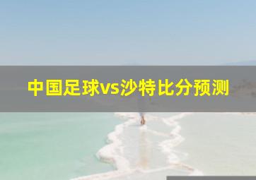 中国足球vs沙特比分预测