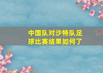 中国队对沙特队足球比赛结果如何了