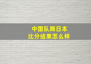 中国队踢日本比分结果怎么样